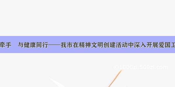 与文明牵手　与健康同行——我市在精神文明创建活动中深入开展爱国卫生运动