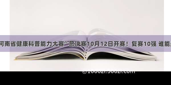 “第二届河南省健康科普能力大赛”总决赛10月12日开赛！复赛10强 谁能最终夺冠？