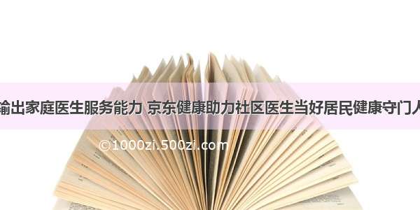 输出家庭医生服务能力 京东健康助力社区医生当好居民健康守门人