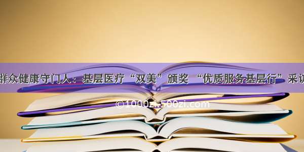 致敬群众健康守门人：基层医疗“双美”颁奖 “优质服务基层行”采访出发