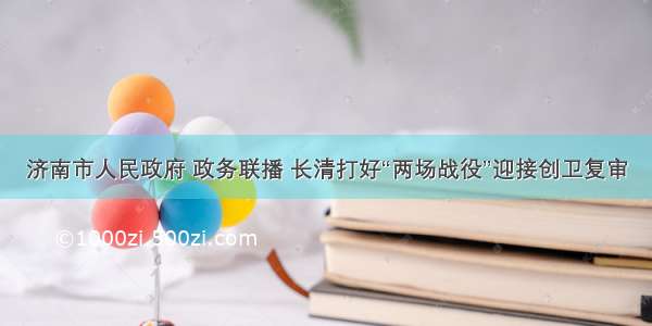 济南市人民政府 政务联播 长清打好“两场战役”迎接创卫复审