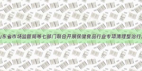 山东省市场监管局等七部门联合开展保健食品行业专项清理整治行动