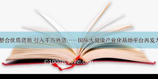 整合优质资源 引入千万外资……国际大健康产业化基地平台再发力