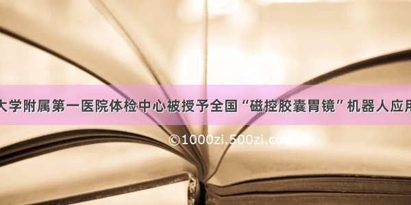 福建医科大学附属第一医院体检中心被授予全国“磁控胶囊胃镜”机器人应用研究中心