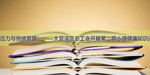 “压力与情绪管理”——大亚湾区总工会开展第二期心理健康知识讲座