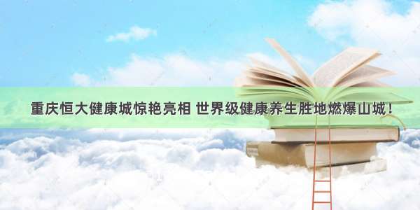 重庆恒大健康城惊艳亮相 世界级健康养生胜地燃爆山城！