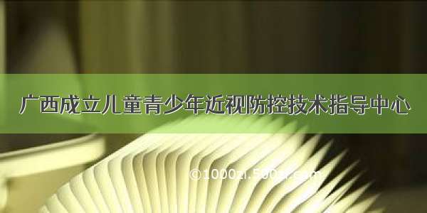 广西成立儿童青少年近视防控技术指导中心