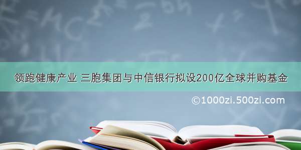 领跑健康产业 三胞集团与中信银行拟设200亿全球并购基金