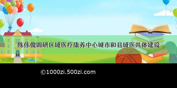 陈伟俊调研区域医疗康养中心城市和县域医共体建设