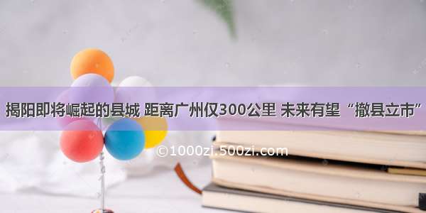 揭阳即将崛起的县城 距离广州仅300公里 未来有望“撤县立市”