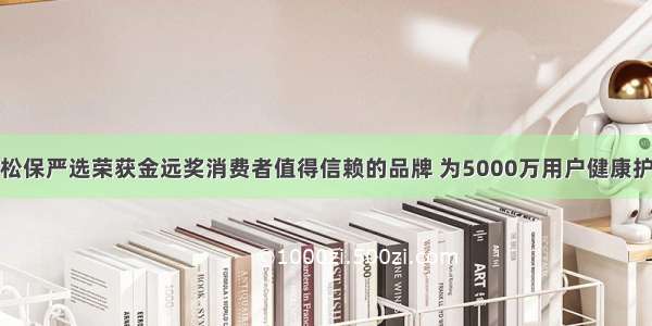 轻松保严选荣获金远奖消费者值得信赖的品牌 为5000万用户健康护航