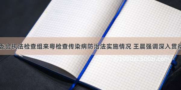 全国人大常委会执法检查组来粤检查传染病防治法实施情况 王晨强调深入贯彻实施传染病