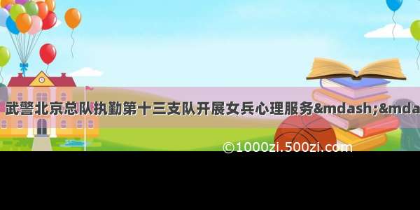 知心交心提振精神！武警北京总队执勤第十三支队开展女兵心理服务&mdash;&mdash;中国青年网 触屏