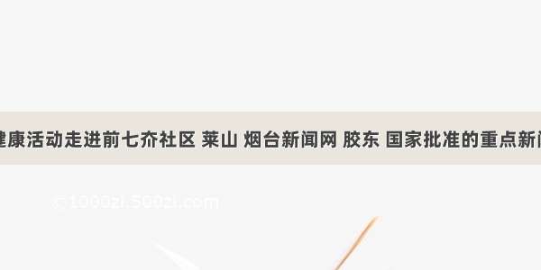 牙齿健康活动走进前七夼社区 莱山 烟台新闻网 胶东 国家批准的重点新闻网站