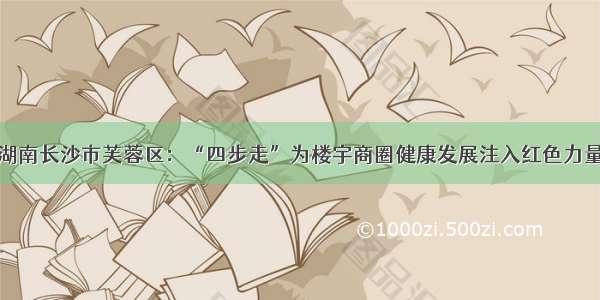 湖南长沙市芙蓉区：“四步走”为楼宇商圈健康发展注入红色力量