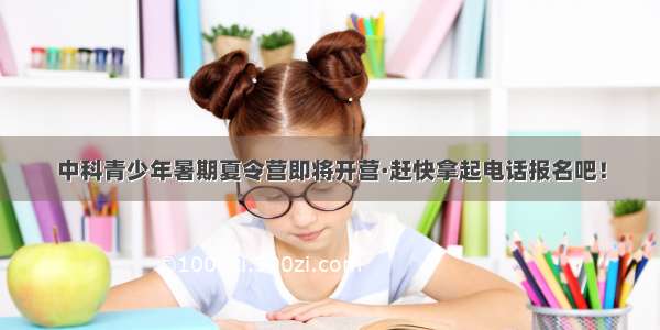 中科青少年暑期夏令营即将开营·赶快拿起电话报名吧！