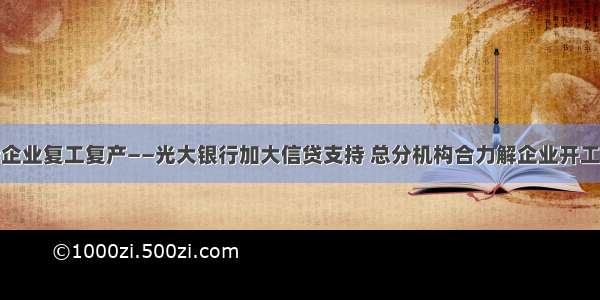 全力支持企业复工复产——光大银行加大信贷支持 总分机构合力解企业开工资金难题