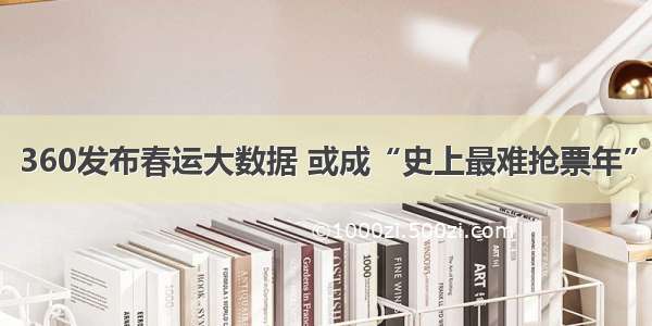 360发布春运大数据 或成“史上最难抢票年”