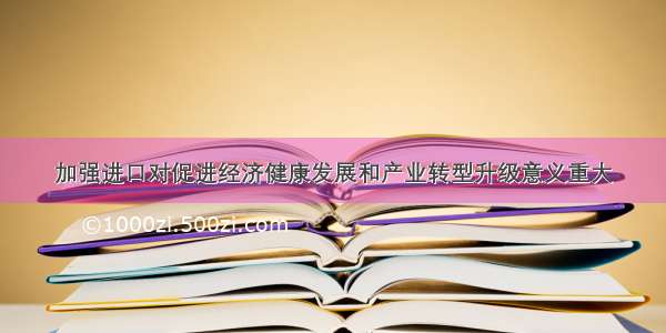 加强进口对促进经济健康发展和产业转型升级意义重大