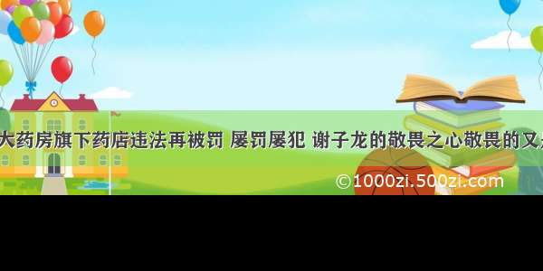 老百姓大药房旗下药店违法再被罚 屡罚屡犯 谢子龙的敬畏之心敬畏的又是什么？