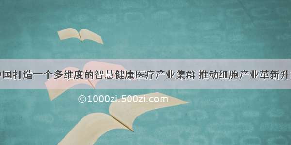 中国打造一个多维度的智慧健康医疗产业集群 推动细胞产业革新升级