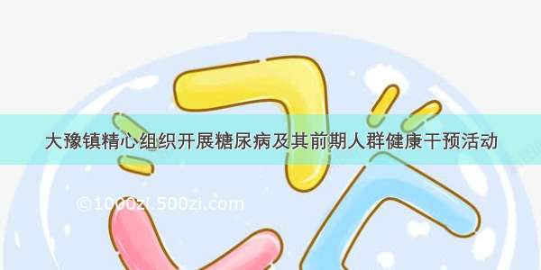 大豫镇精心组织开展糖尿病及其前期人群健康干预活动