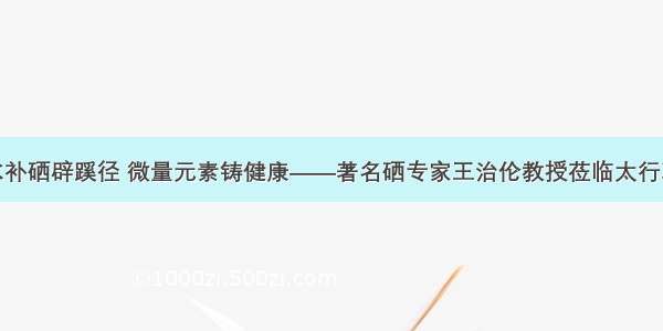 饮水补硒辟蹊径 微量元素铸健康——著名硒专家王治伦教授莅临太行净水