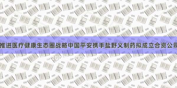 推进医疗健康生态圈战略中国平安携手盐野义制药拟成立合资公司