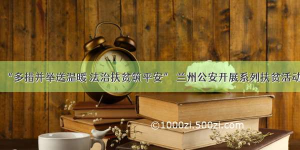 “多措并举送温暖 法治扶贫筑平安” 兰州公安开展系列扶贫活动