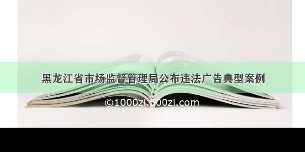 黑龙江省市场监督管理局公布违法广告典型案例