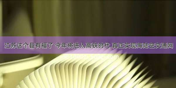 江苏这个县有福了 今年将进入高铁时代 真正实现海陆空交通网