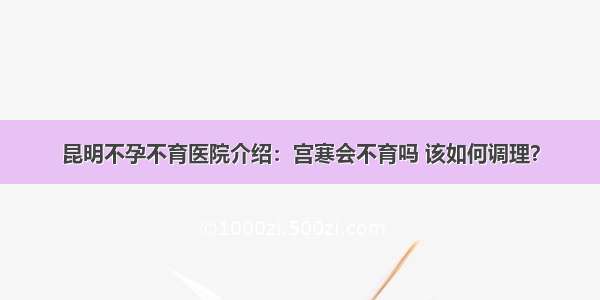 昆明不孕不育医院介绍：宫寒会不育吗 该如何调理？