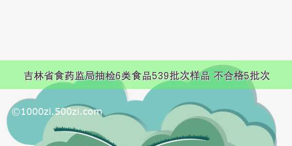 吉林省食药监局抽检6类食品539批次样品 不合格5批次