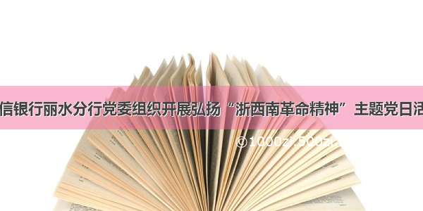 中信银行丽水分行党委组织开展弘扬“浙西南革命精神”主题党日活动