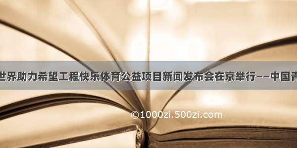 SOD健康给世界助力希望工程快乐体育公益项目新闻发布会在京举行——中国青年网 触屏版