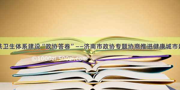 书写公共卫生体系建设“政协答卷”——济南市政协专题协商推进健康城市建设记事