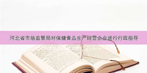 河北省市场监管局对保健食品生产经营企业进行行政指导