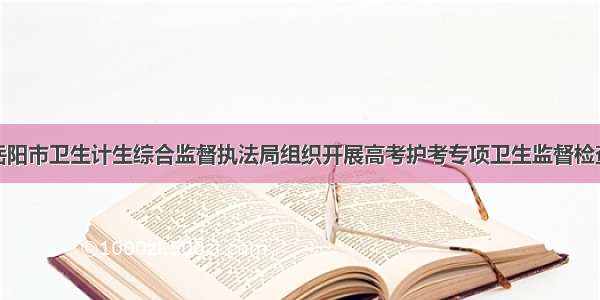 岳阳市卫生计生综合监督执法局组织开展高考护考专项卫生监督检查