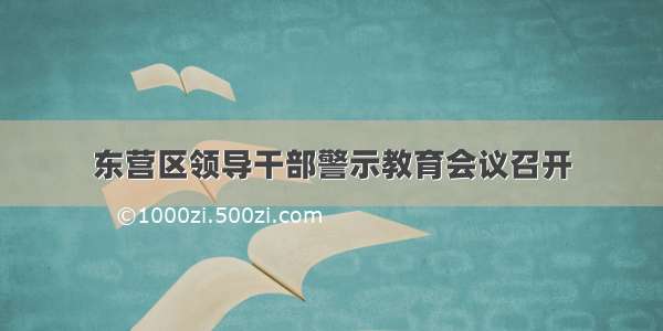 东营区领导干部警示教育会议召开