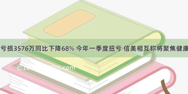 去年亏损3576万同比下降68% 今年一季度扭亏 信美相互称将聚焦健康领域