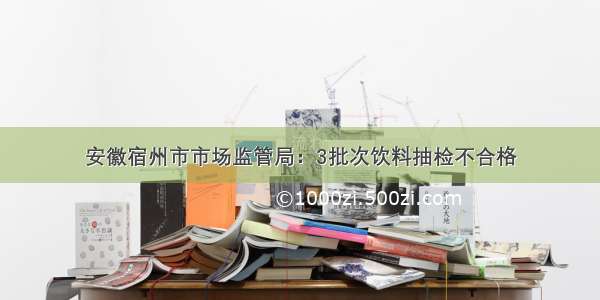 安徽宿州市市场监管局：3批次饮料抽检不合格