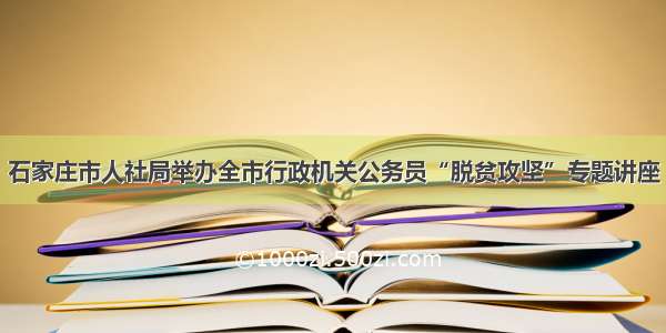 石家庄市人社局举办全市行政机关公务员“脱贫攻坚”专题讲座