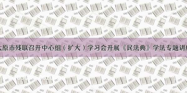 太原市残联召开中心组（扩大）学习会开展《民法典》学法专题讲座