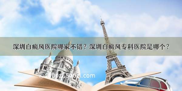 深圳白癜风医院哪家不错？深圳白癜风专科医院是哪个？