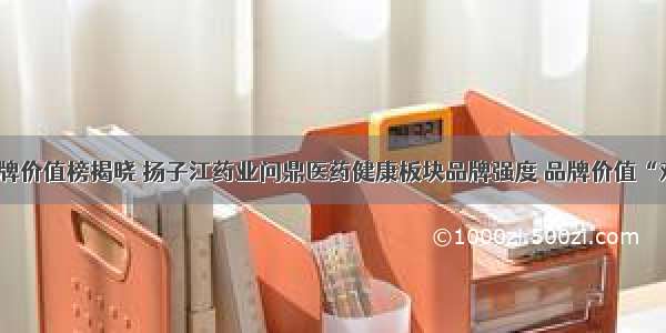 中国品牌价值榜揭晓 扬子江药业问鼎医药健康板块品牌强度 品牌价值“双第一”