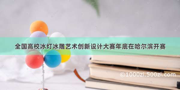 全国高校冰灯冰雕艺术创新设计大赛年底在哈尔滨开赛