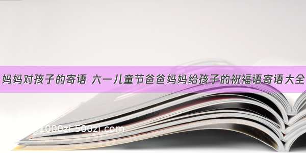 妈妈对孩子的寄语 六一儿童节爸爸妈妈给孩子的祝福语寄语大全