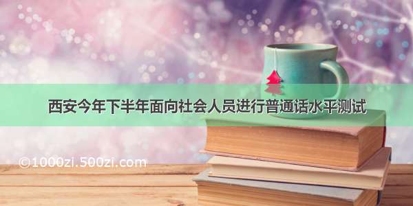 西安今年下半年面向社会人员进行普通话水平测试