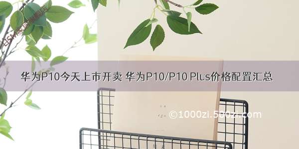 华为P10今天上市开卖 华为P10/P10 Plus价格配置汇总