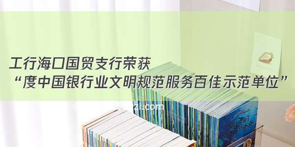 工行海口国贸支行荣获
“度中国银行业文明规范服务百佳示范单位”